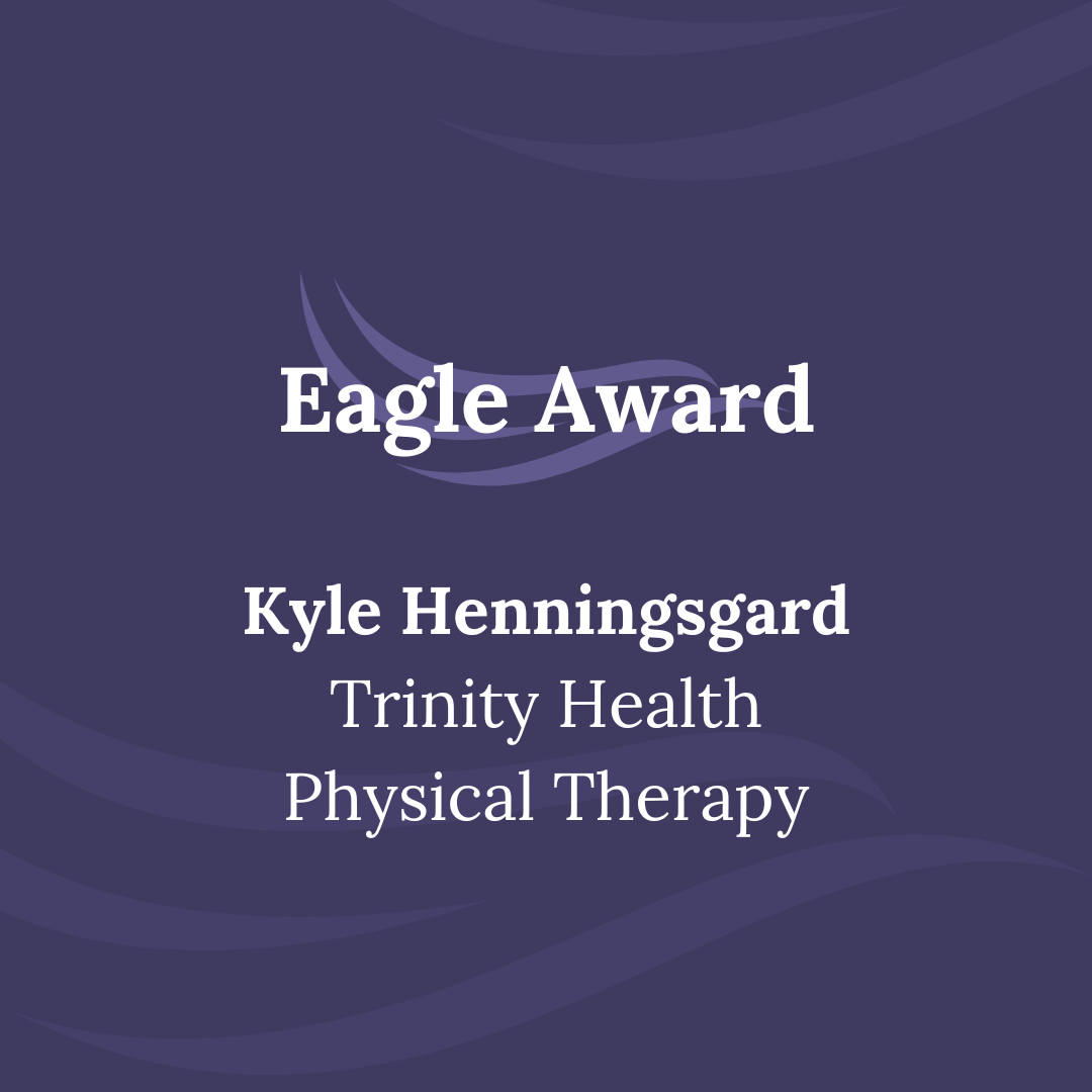 Kyle’s nominator had gone through their second hip surgery as a college student and was having a rough time when they started to see Kyle for physical therapy. Not only did Kyle go above and beyond with working on the exercises to best suit the injury, but he also helped his patient work through the mental pain it evoked. “He never makes me feel stupid for my feelings and has been easy to talk to since the start. He has made me a part of this recovery. He keeps me informed on everything, tells me why things are happening the way they are, and talks me through things. I also appreciate the way Kyle works with my chronic health condition. Kyle has made a huge impact on my recovery and is a tremendous therapist.”  